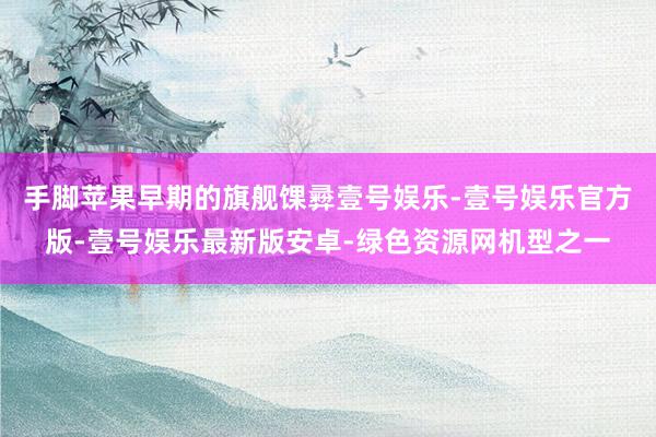 手脚苹果早期的旗舰馃彛壹号娱乐-壹号娱乐官方版-壹号娱乐最新版安卓-绿色资源网机型之一
