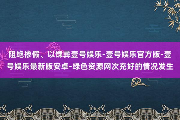 阻绝掺假、以馃彛壹号娱乐-壹号娱乐官方版-壹号娱乐最新版安卓-绿色资源网次充好的情况发生