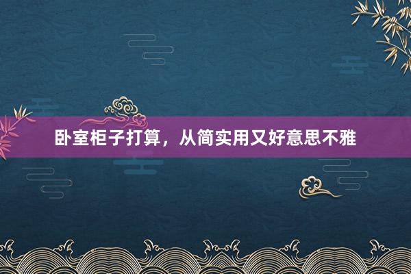卧室柜子打算，从简实用又好意思不雅