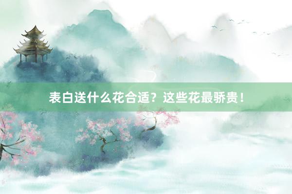 表白送什么花合适？这些花最骄贵！